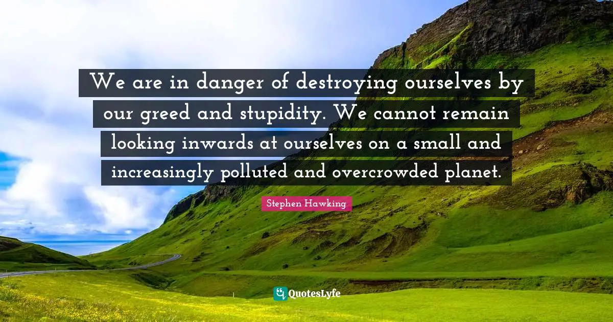 Stephen Hawking Quotes: "We are in danger of destroying ourselves by our greed and stupidity. We cannot remain looking inwards at ourselves on a small and increasingly polluted and overcrowded planet."