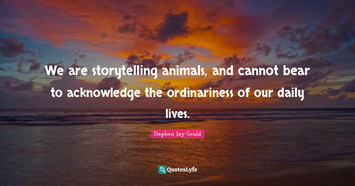 We are storytelling animals, and cannot bear to acknowledge the ordinariness of our daily lives.