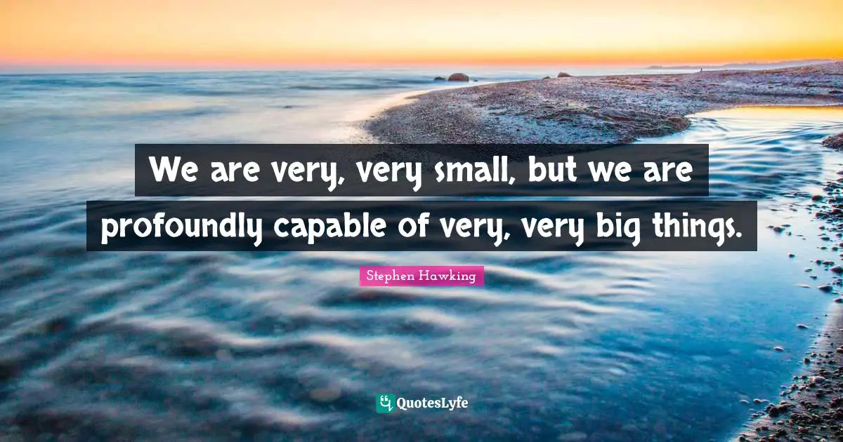 We are very, very small, but we are profoundly capable of very, very big things.