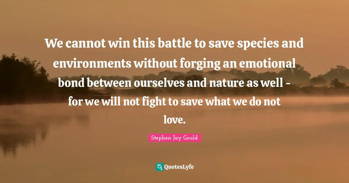 We cannot win this battle to save species and environments without forging an emotional bond between ourselves and nature as well - for we will not fight to save what we do not love.