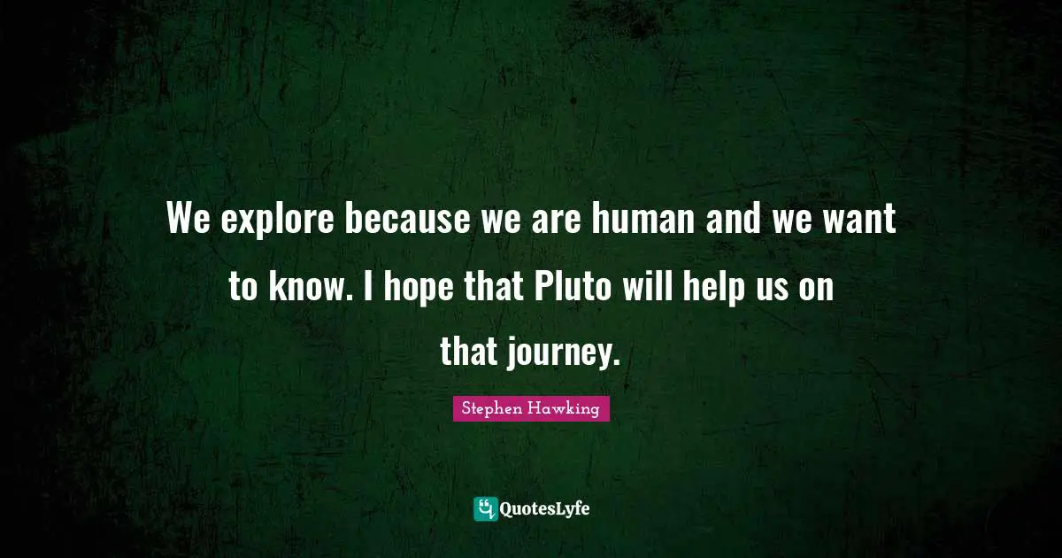 We explore because we are human and we want to know. I hope that Pluto will help us on that journey.