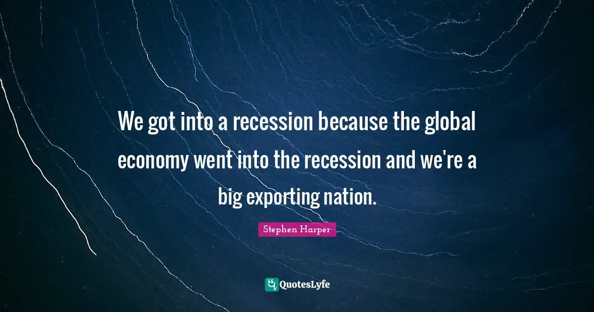 We got into a recession because the global economy went into the recession and we're a big exporting nation.