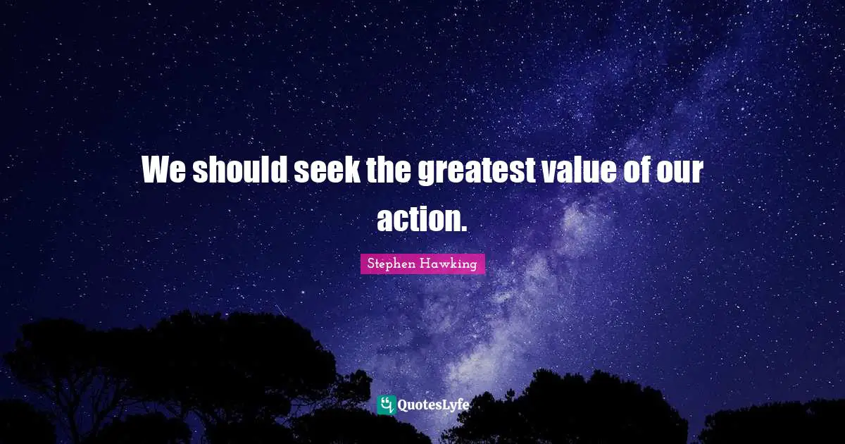 We should seek the greatest value of our action.