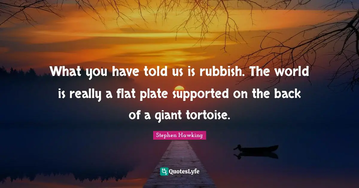 What you have told us is rubbish. The world is really a flat plate supported on the back of a giant tortoise.