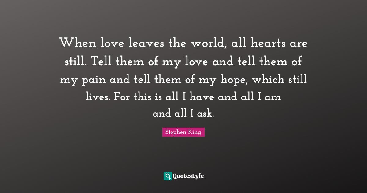 When love leaves the world, all hearts are still. Tell them of my love and tell them of my pain and tell them of my hope, which still lives. For this is all I have and all I am and all I ask.