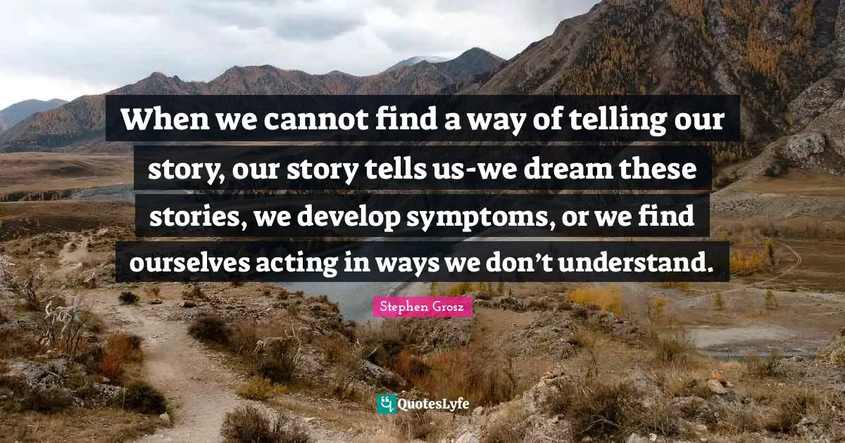 When we cannot find a way of telling our story, our story tells us-we dream these stories, we develop symptoms, or we find ourselves acting in ways we don’t understand.
