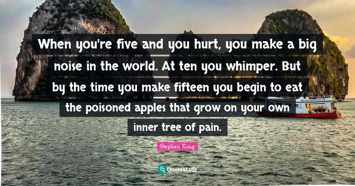 When you're five and you hurt, you make a big noise in the world. At ten you whimper. But by the time you make fifteen you begin to eat the poisoned apples that grow on your own inner tree of pain.