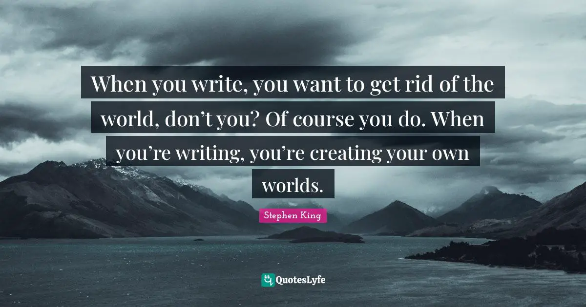 When you write, you want to get rid of the world, don’t you? Of course you do. When you’re writing, you’re creating your own worlds.