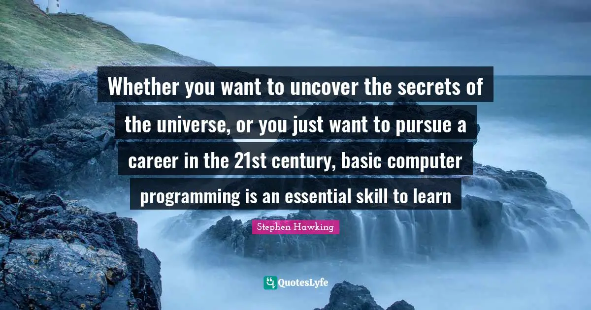 Stephen Hawking Quotes: "Whether you want to uncover the secrets of the universe, or you just want to pursue a career in the 21st century, basic computer programming is an essential skill to learn"