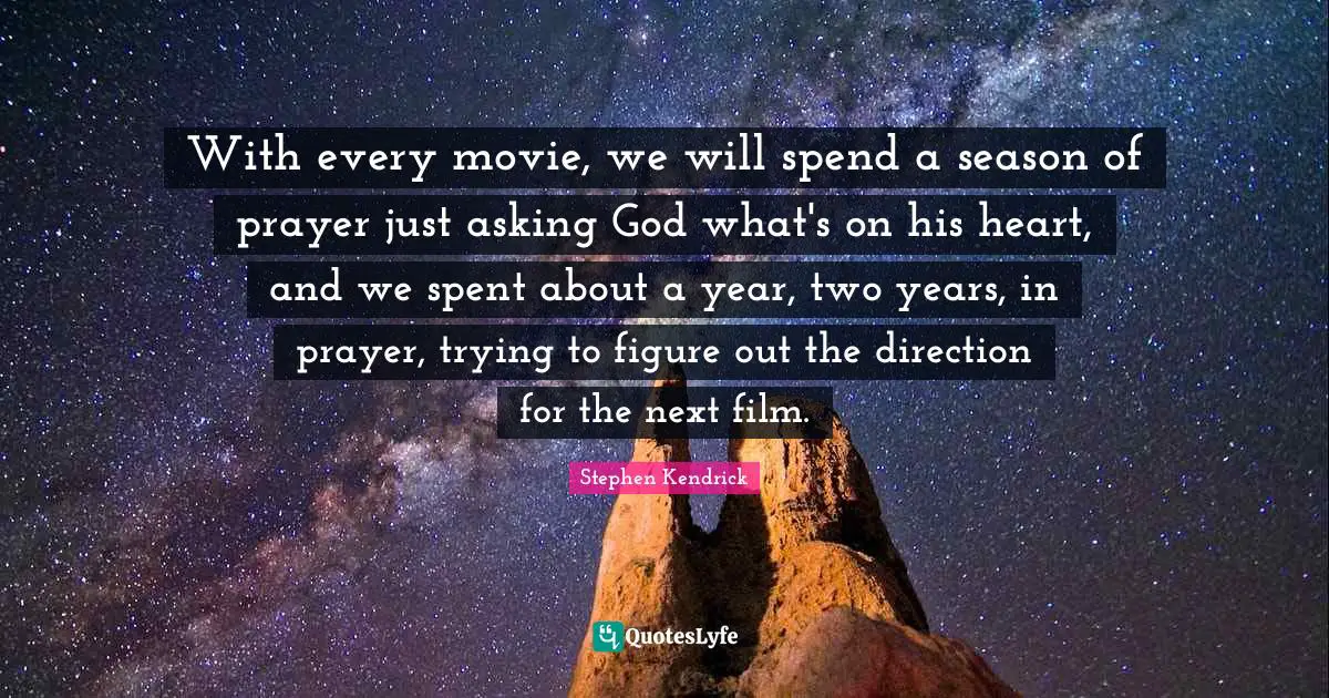 Stephen Kendrick Quotes: "With every movie, we will spend a season of prayer just asking God what's on his heart, and we spent about a year, two years, in prayer, trying to figure out the direction for the next film."