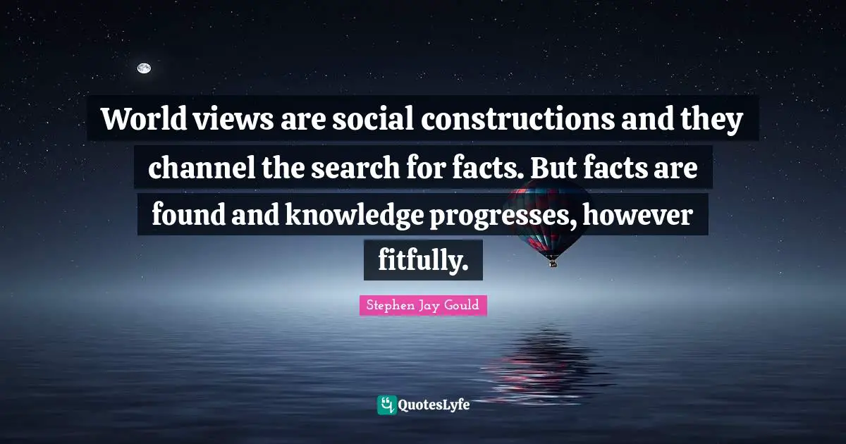 World views are social constructions and they channel the search for facts. But facts are found and knowledge progresses, however fitfully.