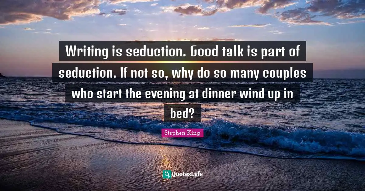 Writing is seduction. Good talk is part of seduction. If not so, why do so many couples who start the evening at dinner wind up in bed?