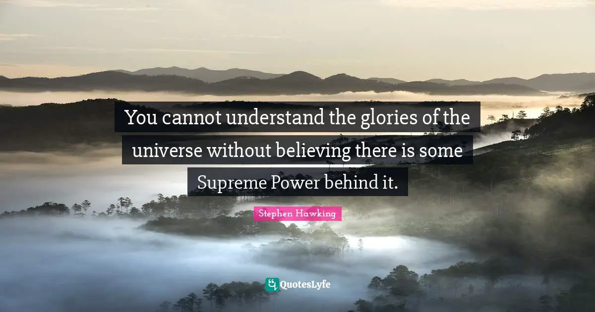 You cannot understand the glories of the universe without believing there is some Supreme Power behind it.