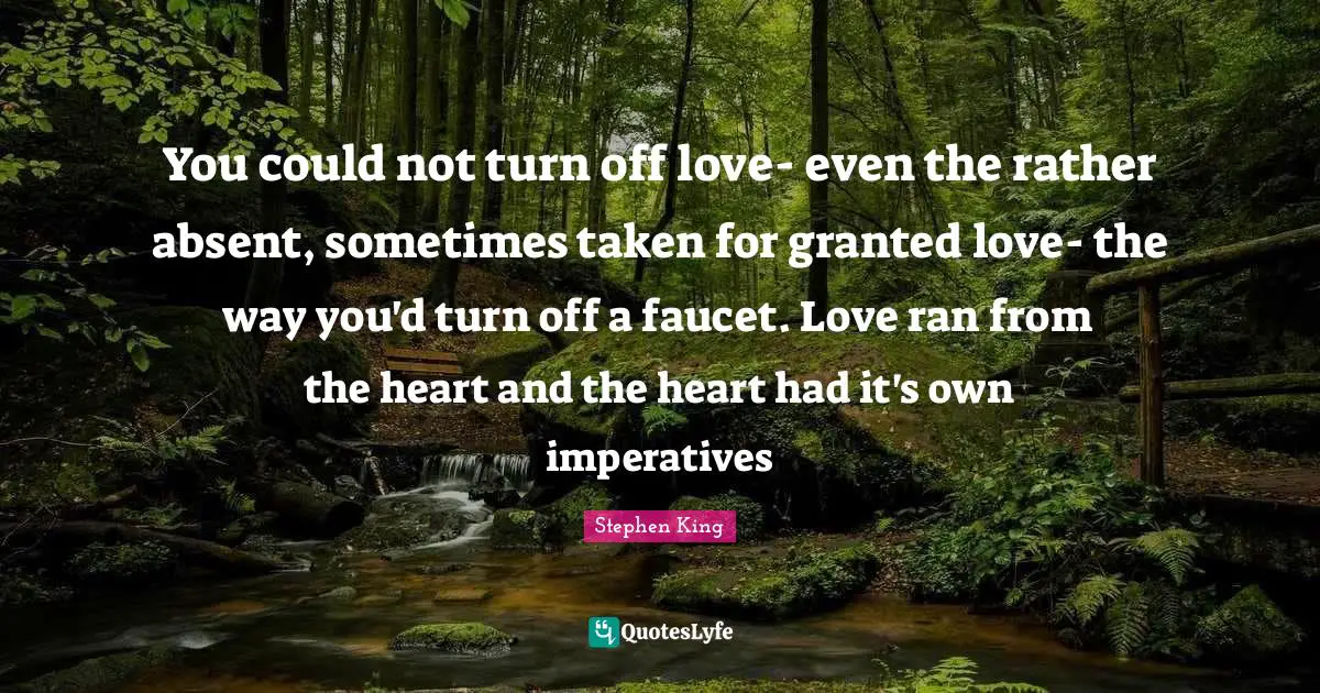 You could not turn off love- even the rather absent, sometimes taken for granted love- the way you'd turn off a faucet. Love ran from the heart and the heart had it's own imperatives