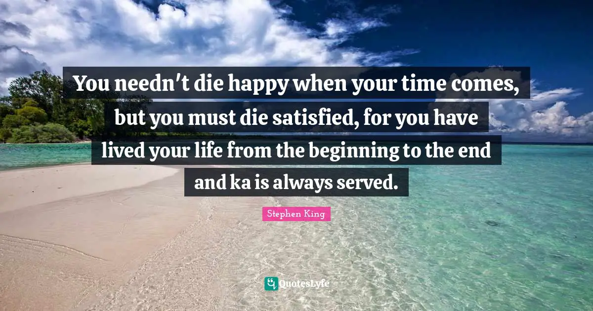 You needn't die happy when your time comes, but you must die satisfied, for you have lived your life from the beginning to the end and ka is always served.