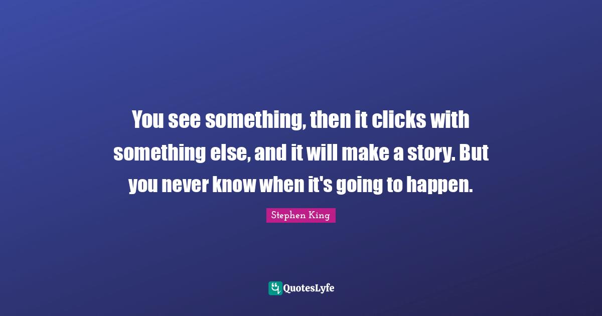 You see something, then it clicks with something else, and it will make a story. But you never know when it's going to happen.