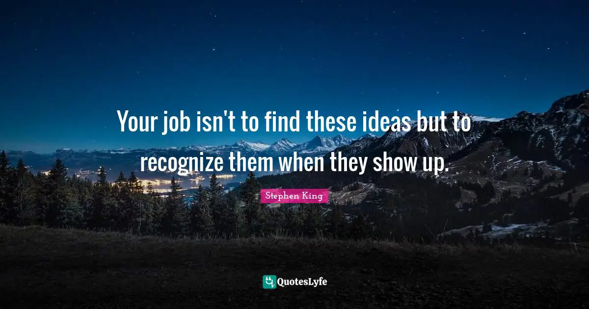 Your job isn't to find these ideas but to recognize them when they show up.
