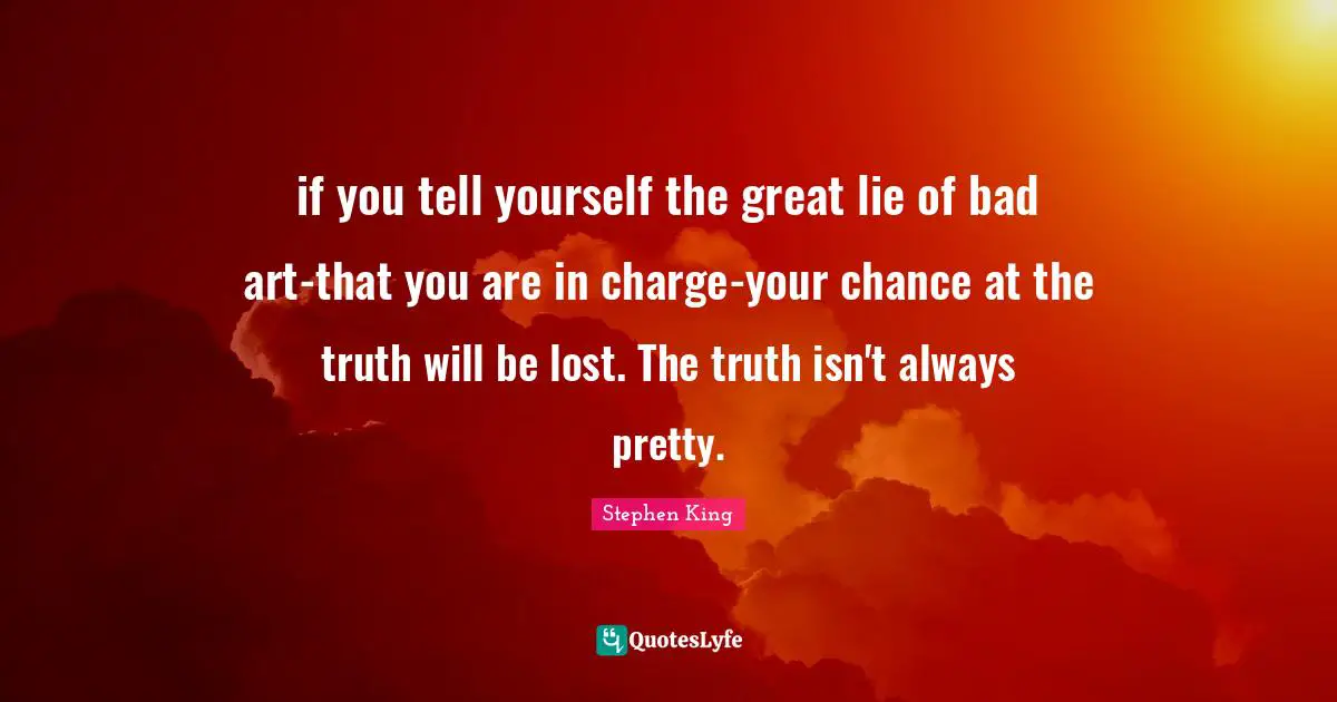 if you tell yourself the great lie of bad art-that you are in charge-your chance at the truth will be lost. The truth isn't always pretty.