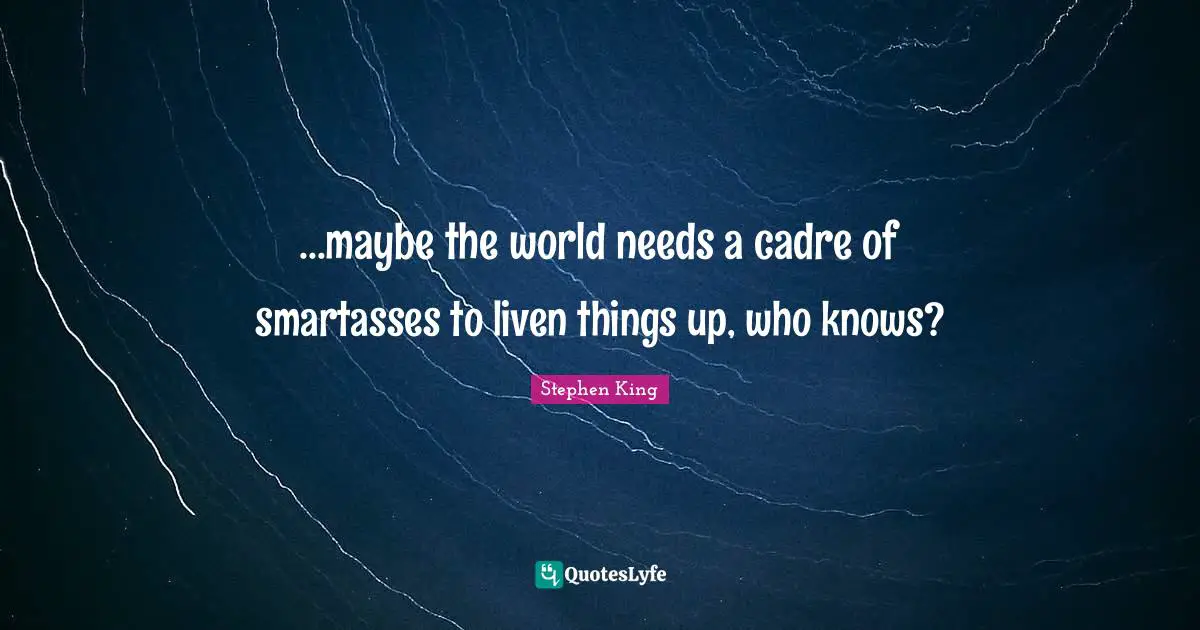 ...maybe the world needs a cadre of smartasses to liven things up, who knows?