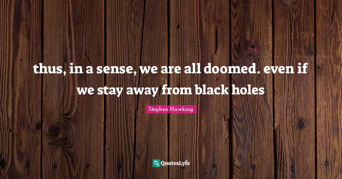 thus, in a sense, we are all doomed. even if we stay away from black holes