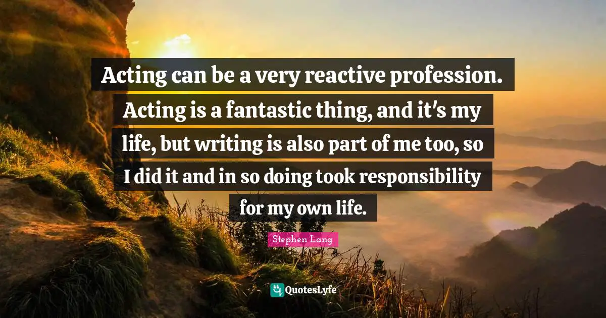 Stephen Lang Quotes: "Acting can be a very reactive profession. Acting is a fantastic thing, and it's my life, but writing is also part of me too, so I did it and in so doing took responsibility for my own life."
