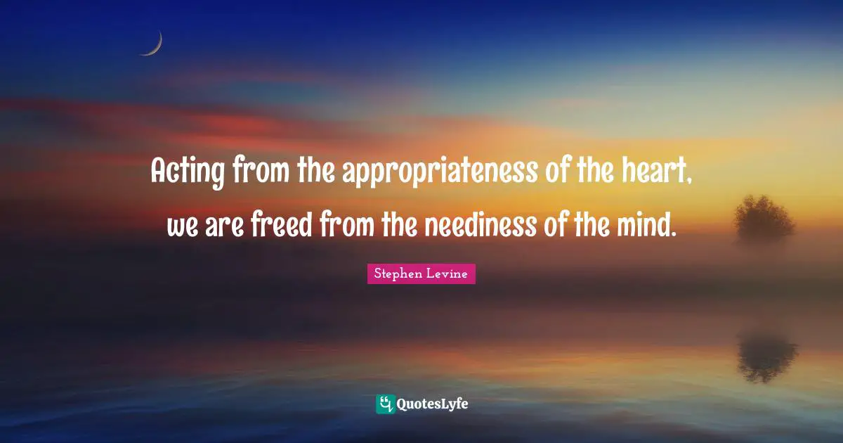 Acting from the appropriateness of the heart, we are freed from the neediness of the mind.