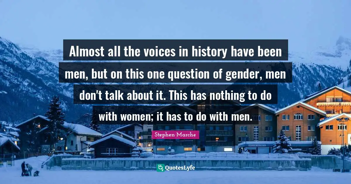 Stephen Marche Quotes: "Almost all the voices in history have been men, but on this one question of gender, men don't talk about it. This has nothing to do with women; it has to do with men."