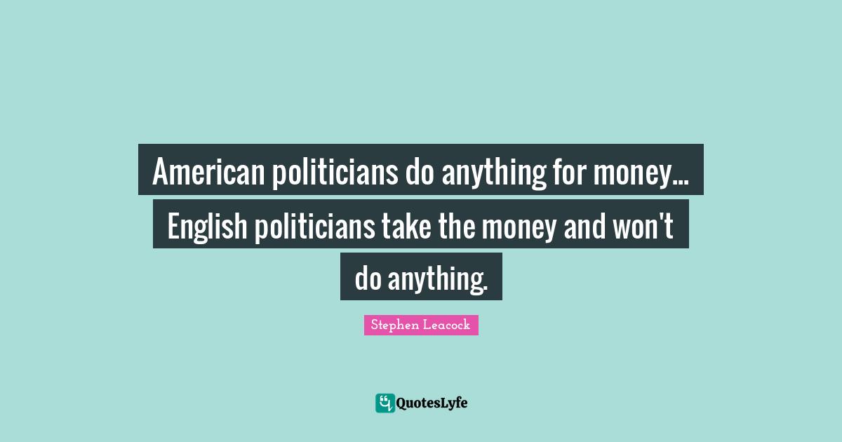 Stephen Leacock Quotes: "American politicians do anything for money... English politicians take the money and won't do anything."