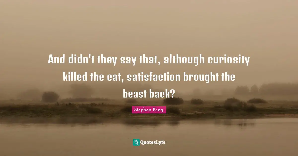 And didn't they say that, although curiosity killed the cat, satisfaction brought the beast back?