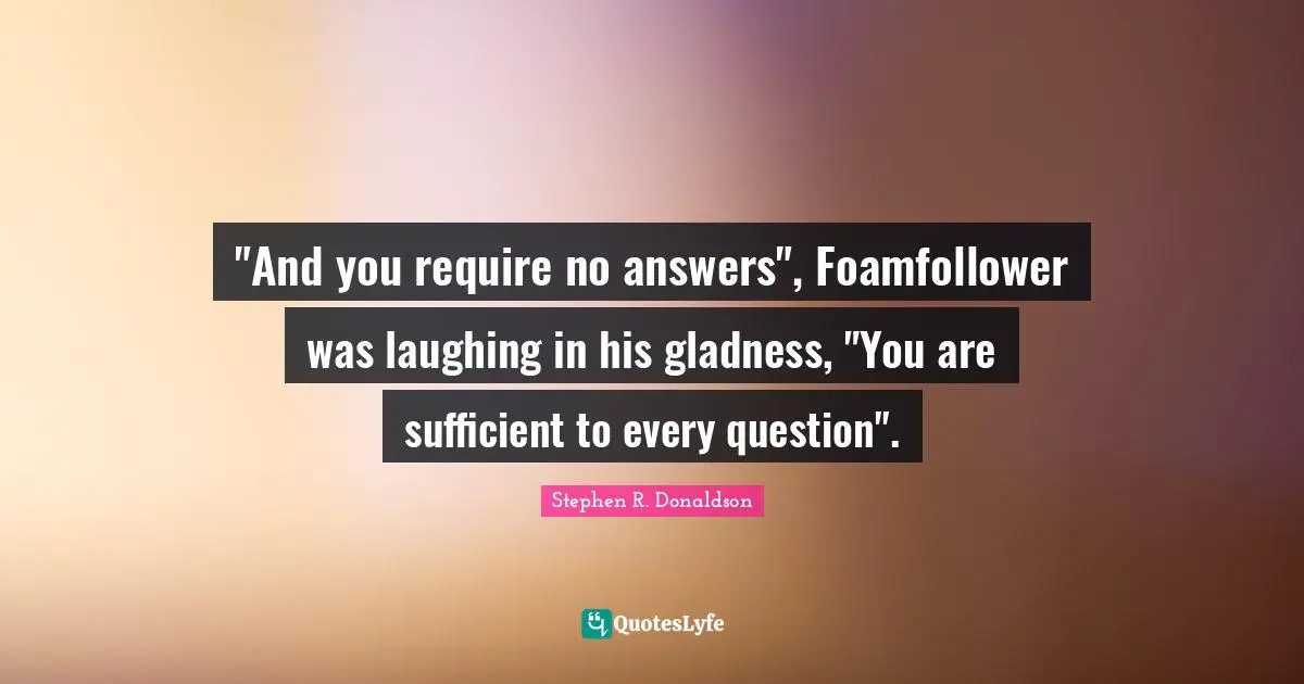"And you require no answers", Foamfollower was laughing in his gladness, "You are sufficient to every question".
