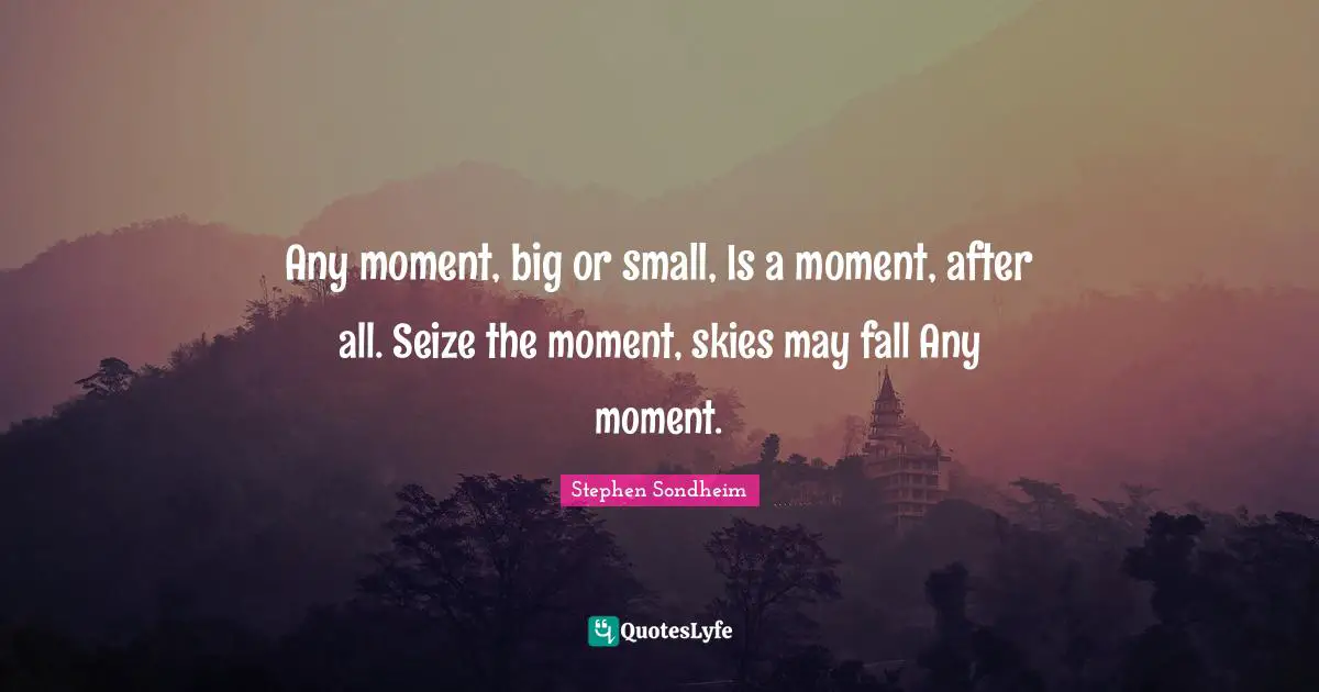 Any moment, big or small, Is a moment, after all. Seize the moment, skies may fall Any moment.
