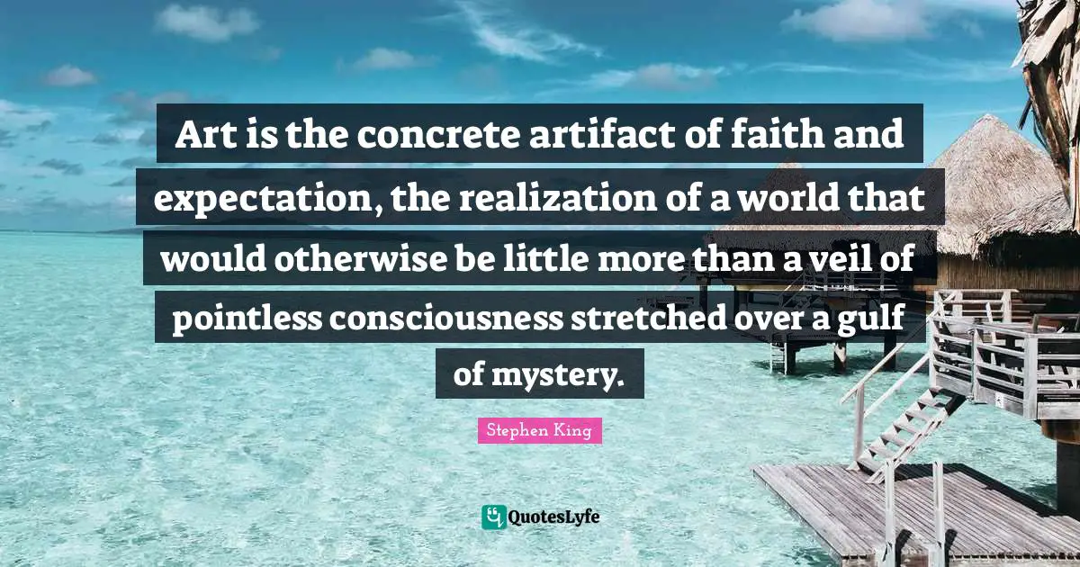 Art is the concrete artifact of faith and expectation, the realization of a world that would otherwise be little more than a veil of pointless consciousness stretched over a gulf of mystery.