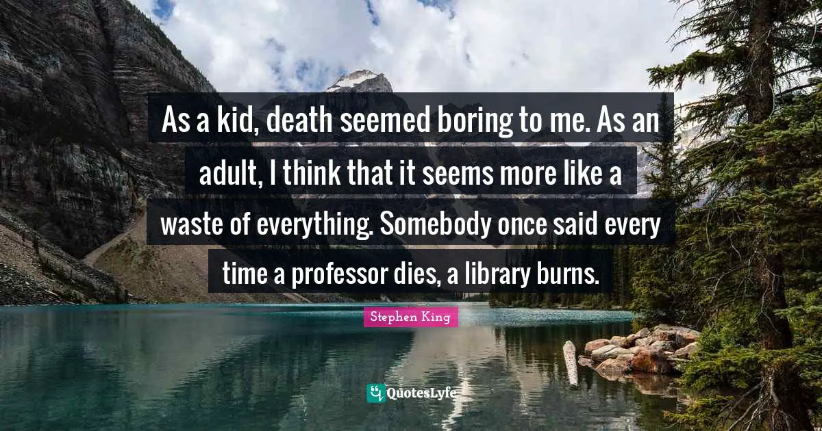 As a kid, death seemed boring to me. As an adult, I think that it seems more like a waste of everything. Somebody once said every time a professor dies, a library burns.
