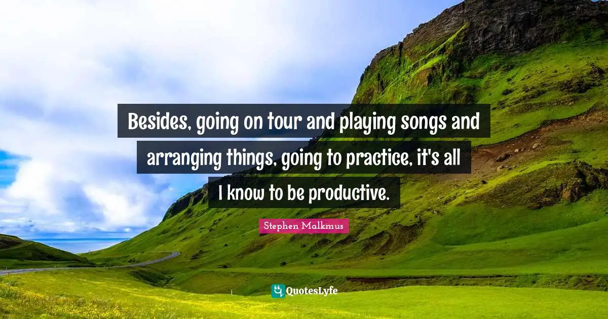 Besides, going on tour and playing songs and arranging things, going to practice, it's all I know to be productive.