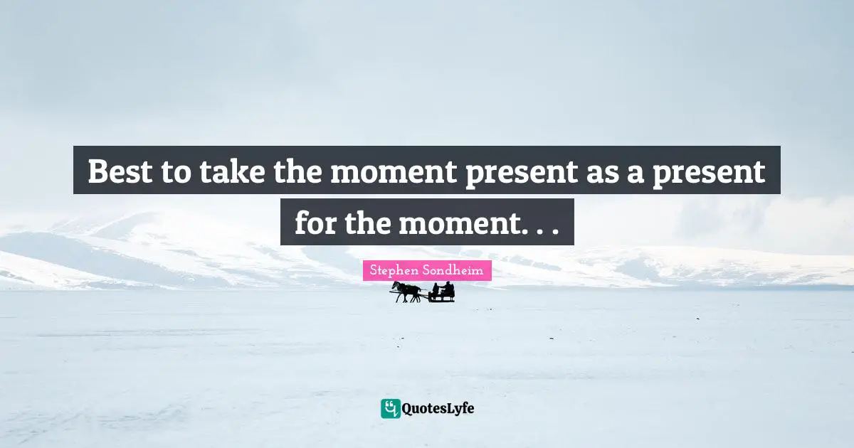 Best to take the moment present as a present for the moment. . .
