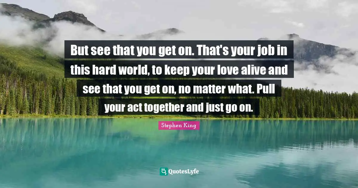 But see that you get on. That's your job in this hard world, to keep your love alive and see that you get on, no matter what. Pull your act together and just go on.