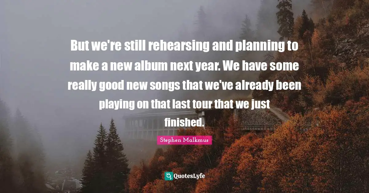 But we're still rehearsing and planning to make a new album next year. We have some really good new songs that we've already been playing on that last tour that we just finished.