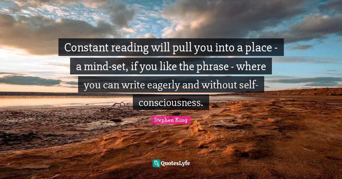 Constant reading will pull you into a place - a mind-set, if you like the phrase - where you can write eagerly and without self-consciousness.