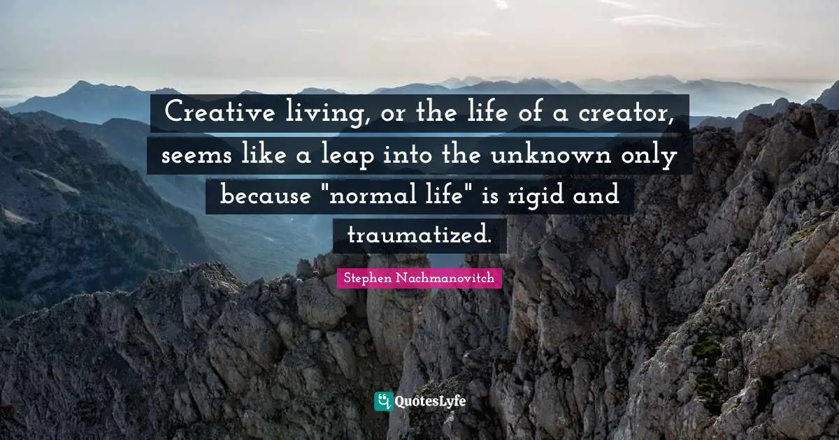 Creative living, or the life of a creator, seems like a leap into the unknown only because "normal life" is rigid and traumatized.