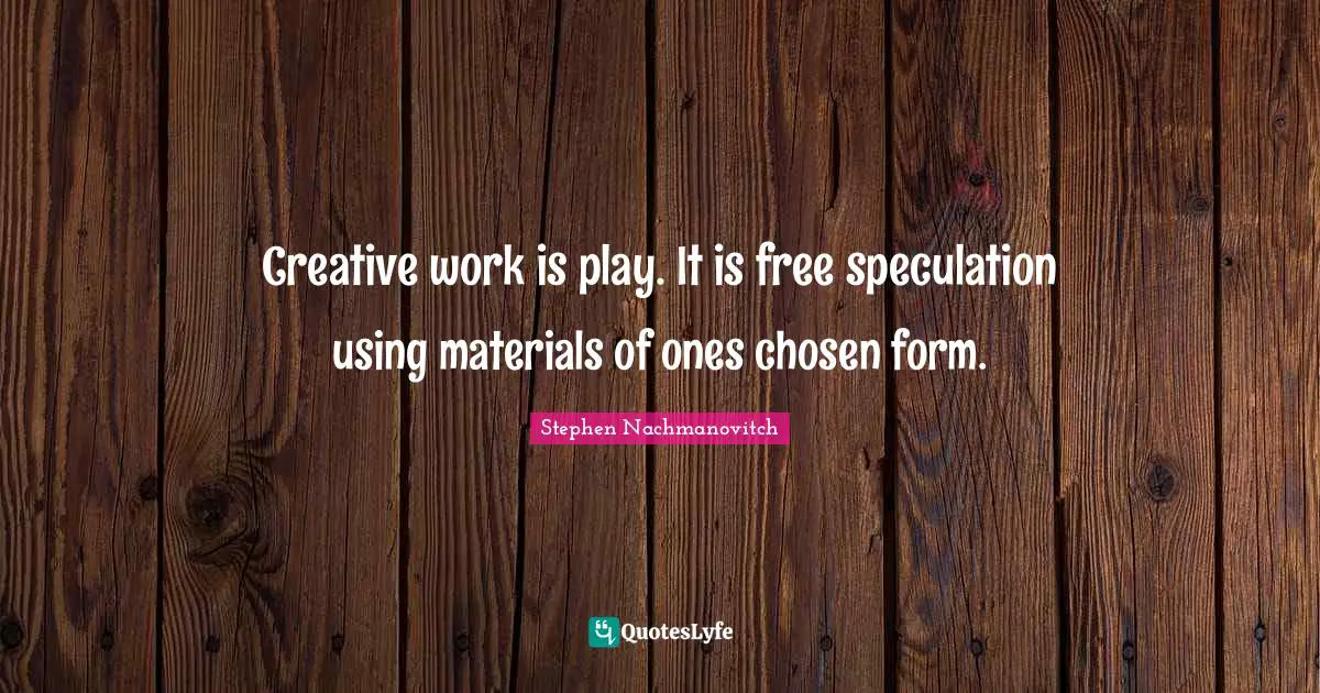 Creative work is play. It is free speculation using materials of ones chosen form.
