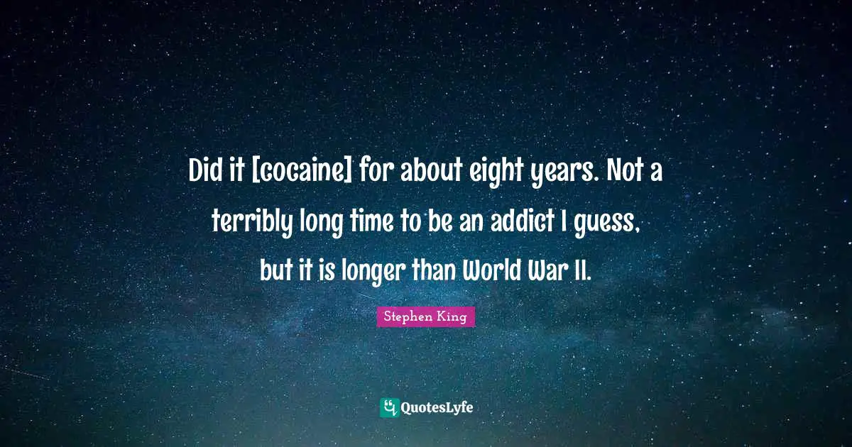 Did it [cocaine] for about eight years. Not a terribly long time to be an addict I guess, but it is longer than World War II.