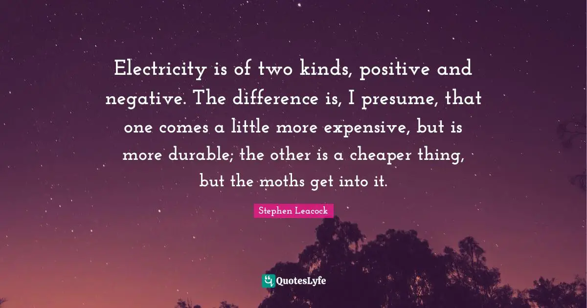 Stephen Leacock Quotes: "Electricity is of two kinds, positive and negative. The difference is, I presume, that one comes a little more expensive, but is more durable; the other is a cheaper thing, but the moths get into it."