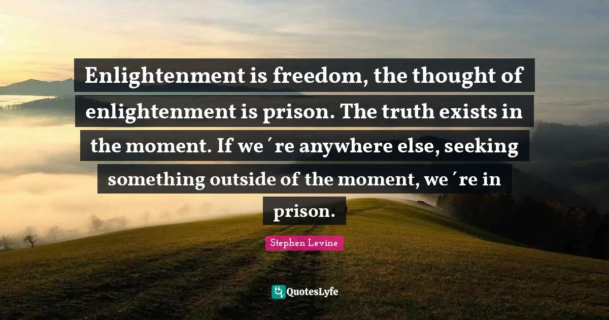 Enlightenment is freedom, the thought of enlightenment is prison. The truth exists in the moment. If we´re anywhere else, seeking something outside of the moment, we´re in prison.