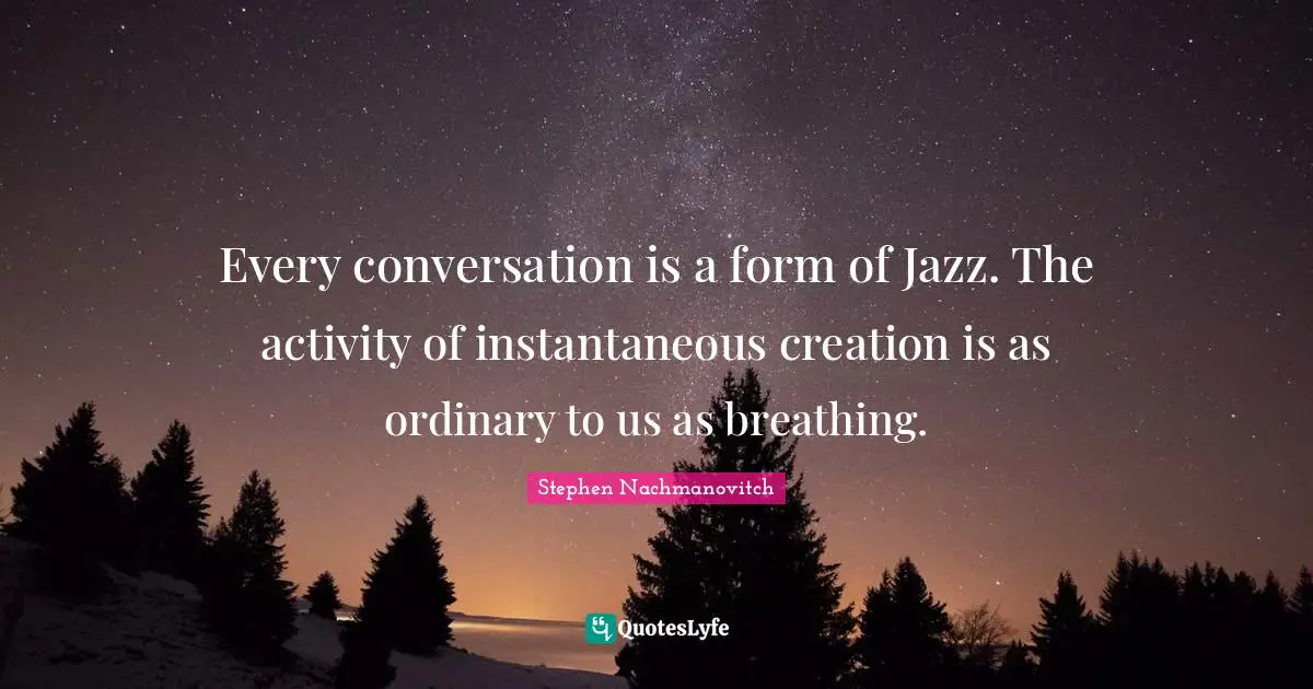 Every conversation is a form of Jazz. The activity of instantaneous creation is as ordinary to us as breathing.