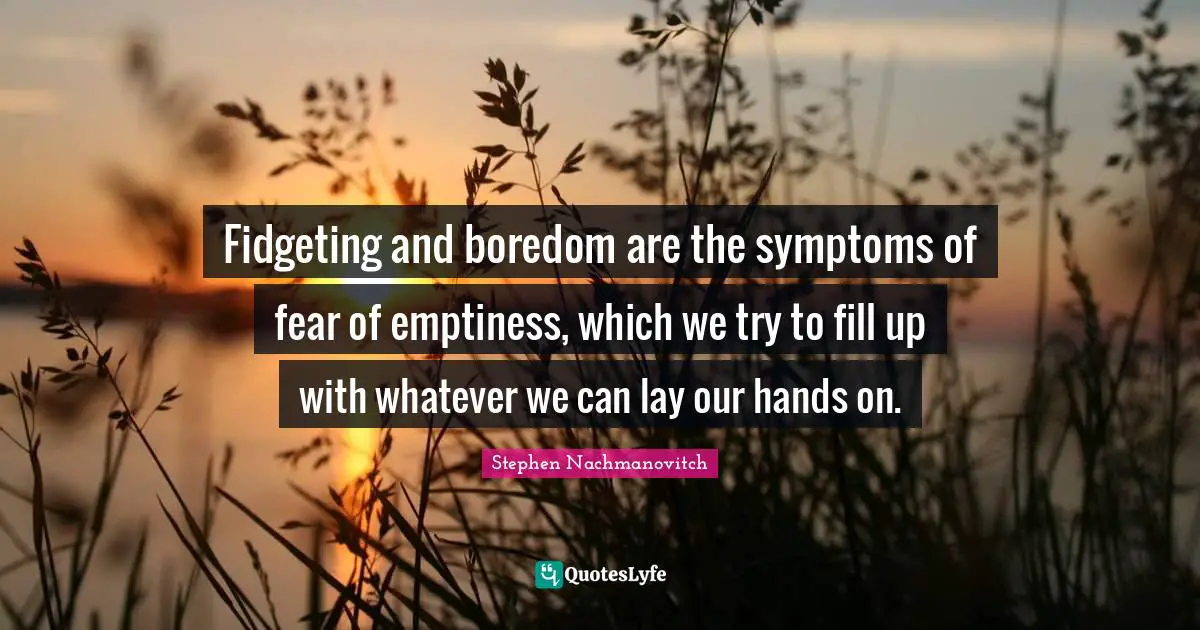 Fidgeting and boredom are the symptoms of fear of emptiness, which we try to fill up with whatever we can lay our hands on.