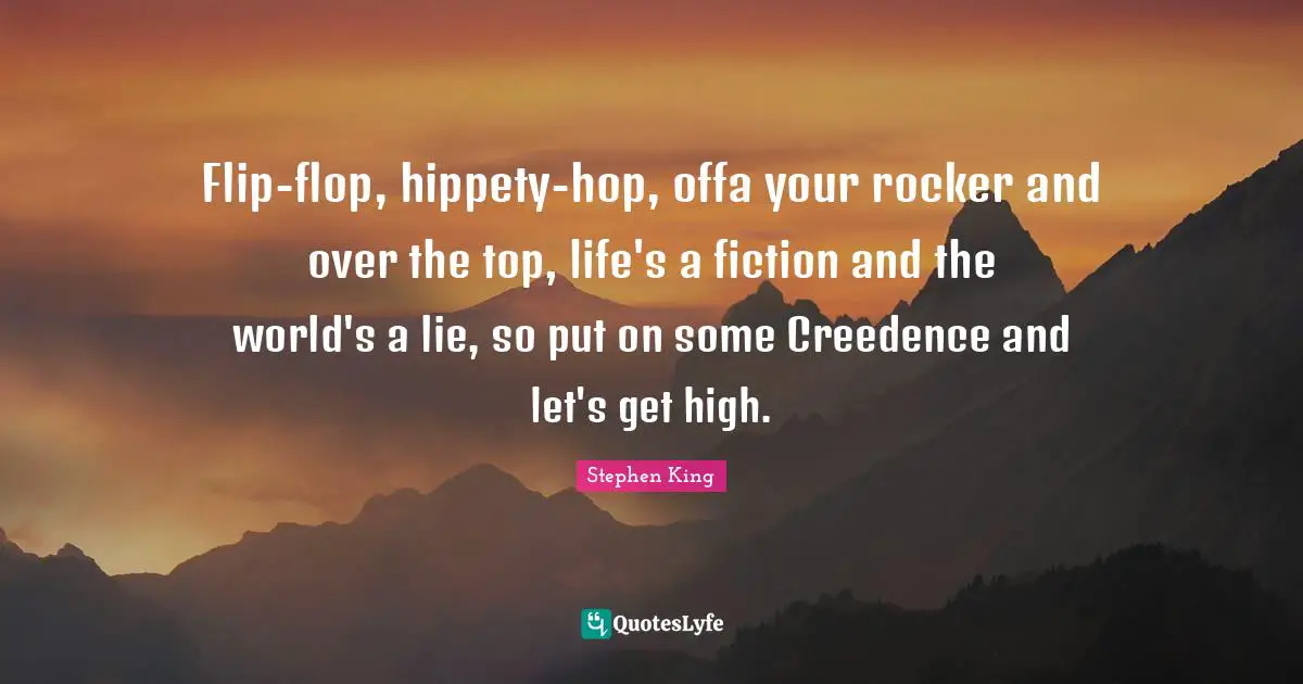 Flip-flop, hippety-hop, offa your rocker and over the top, life's a fiction and the world's a lie, so put on some Creedence and let's get high.