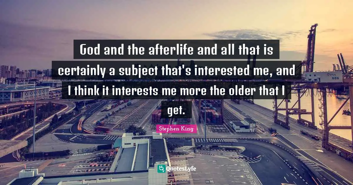 God and the afterlife and all that is certainly a subject that's interested me, and I think it interests me more the older that I get.