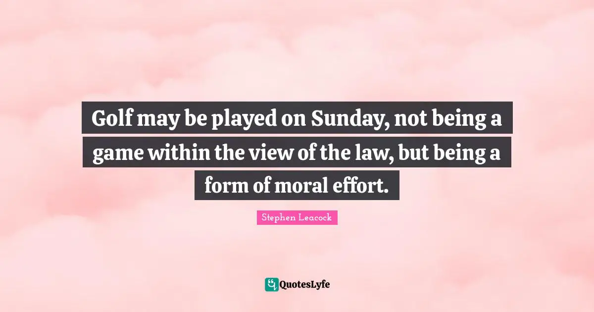 Stephen Leacock Quotes: "Golf may be played on Sunday, not being a game within the view of the law, but being a form of moral effort."