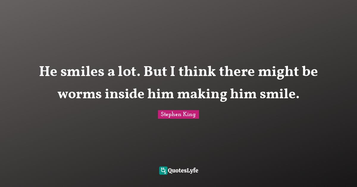 He smiles a lot. But I think there might be worms inside him making him smile.