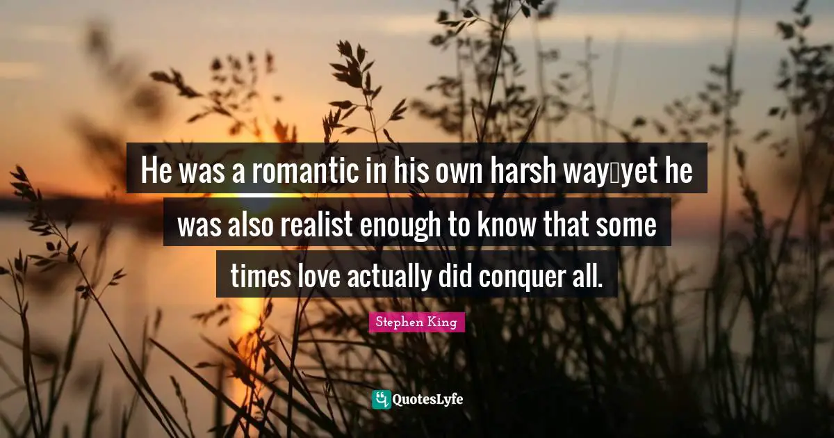 He was a romantic in his own harsh way…yet he was also realist enough to know that some times love actually did conquer all.